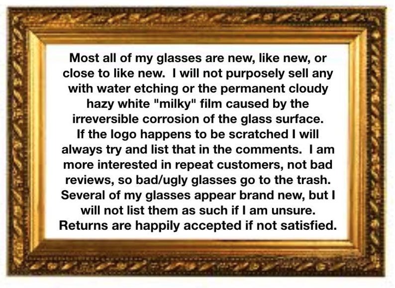 May include: A rectangular gold-toned ornate frame containing black text on a white background. The text reads: Most all of my glasses are new, like new, or close to like new. I will not purposely sell any with water etching or the permanent cloudy hazy white milky film caused by the irreversible corrosion of the glass surface. If the logo happens to be scratched I will always try and list that in the comments. I am more interested in repeat customers, not bad reviews, so bad/ugly glasses go to the trash. Several of my glasses appear brand new, but I will not list them as such if I am unsure. Returns are happily accepted if not satisfied.