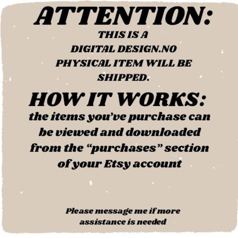 May include: Tan-colored digital design announcement with black text. The text reads "ATTENTION: THIS IS A DIGITAL DESIGN. NO PHYSICAL ITEM WILL BE SHIPPED." and "HOW IT WORKS: the items you've purchased can be viewed and downloaded from the 'purchases' section of your Etsy account."