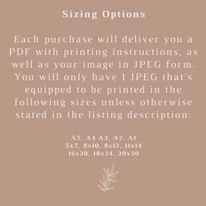 May include: Text on a beige background that reads "Sizing Options".  Each purchase will deliver you a PDF with printing instructions, as well as your image in JPEG form. You will only have 1 JPEG that's equipped to be printed in the following sizes unless otherwise stated in the listing description: A5, A4 A3, A2, A1 5x7, 8x10, 8x12, 11x14 16x20, 18x24, 20x30.