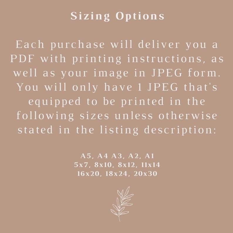 May include: Text on a beige background that reads "Sizing Options".  Each purchase will deliver you a PDF with printing instructions, as well as your image in JPEG form. You will only have 1 JPEG that's equipped to be printed in the following sizes unless otherwise stated in the listing description: A5, A4 A3, A2, A1 5x7, 8x10, 8x12, 11x14 16x20, 18x24, 20x30.