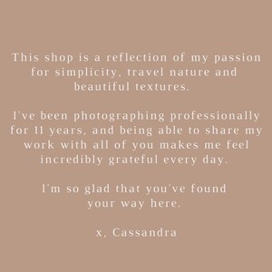 May include: Text on a beige background that reads: "This shop is a reflection of my passion for simplicity, travel nature and beautiful textures. I've been photographing professionally for 11 years, and being able to share my work with all of you makes me feel incredibly grateful every day. I'm so glad that you've found your way here. x, Cassandra"