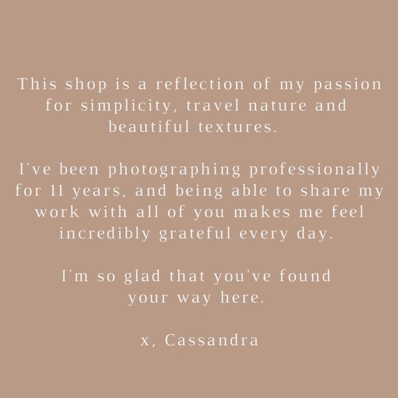 May include: Text on a beige background that reads: "This shop is a reflection of my passion for simplicity, travel nature and beautiful textures. I've been photographing professionally for 11 years, and being able to share my work with all of you makes me feel incredibly grateful every day. I'm so glad that you've found your way here. x, Cassandra"