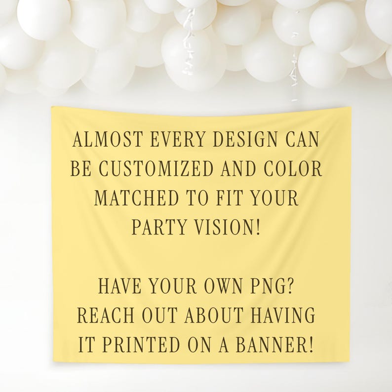 May include: A yellow banner with text that reads, "ALMOST EVERY DESIGN CAN BE CUSTOMIZED AND COLOR MATCHED TO FIT YOUR PARTY VISION! HAVE YOUR OWN PNG? REACH OUT ABOUT HAVING IT PRINTED ON A BANNER!" White balloons are in the background.