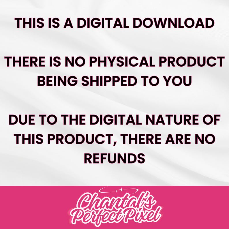 May include: A digital download graphic with text in black font on a white and gray background. The text states, "THIS IS A DIGITAL DOWNLOAD. THERE IS NO PHYSICAL PRODUCT BEING SHIPPED TO YOU. DUE TO THE DIGITAL NATURE OF THIS PRODUCT, THERE ARE NO REFUNDS." The graphic includes a pink banner with the text "Chantal's Perfect Pixel."