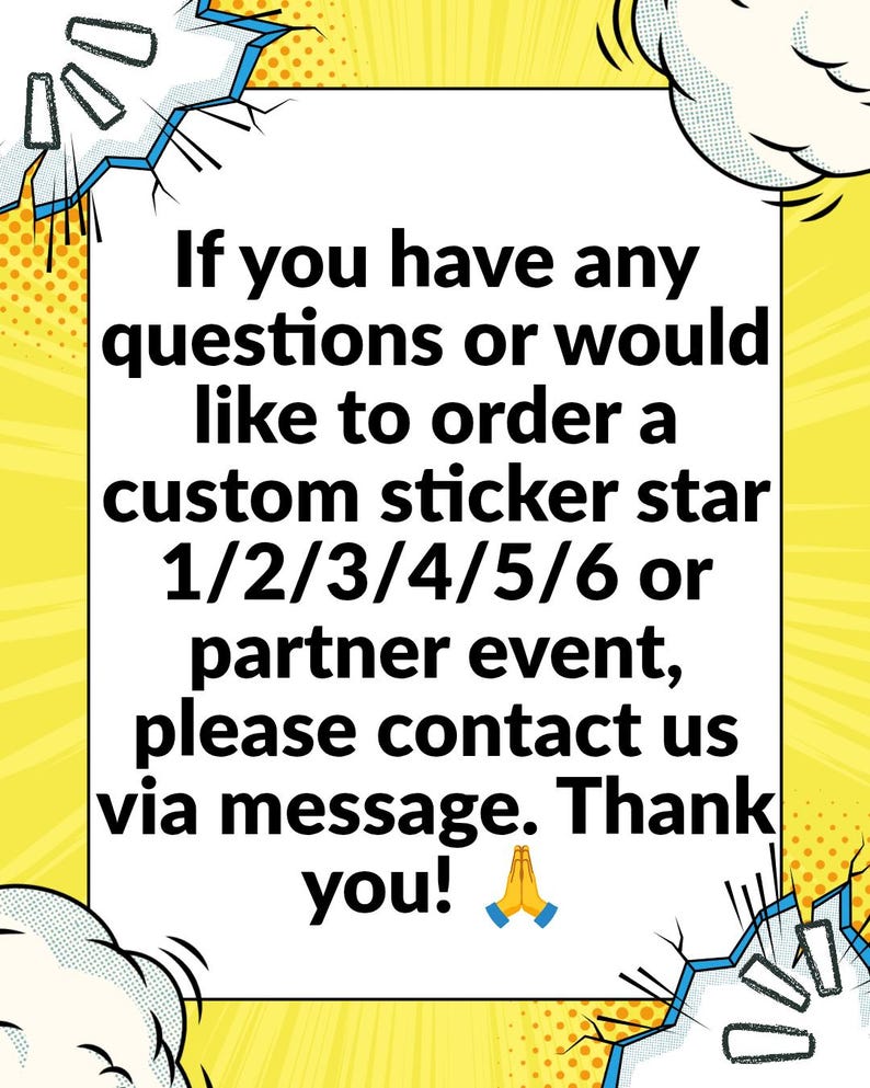 May include: A white rectangular sign with black text that reads: If you have any questions or would like to order a custom sticker star 1/2/3/4/5/6 or partner event, please contact us via message. Thank you! The sign has a yellow comic book style border.
