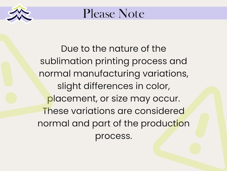 May include: A rectangular informational graphic with a light cream background and a purple header bar. The text reads: Please Note. Due to the nature of the sublimation printing process and normal manufacturing variations, slight differences in colour, placement, or size may occur. These variations are considered normal and part of the production process. Two light green triangle warning icons are visible in the corners.