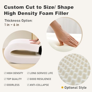 May include: White high-density foam filler, custom cut to size and shape, with a thickness option of 1 to 6 inches. Features include high density, long service life, top quality, good resilience, odorless, and anti-collapse. Optional style available.