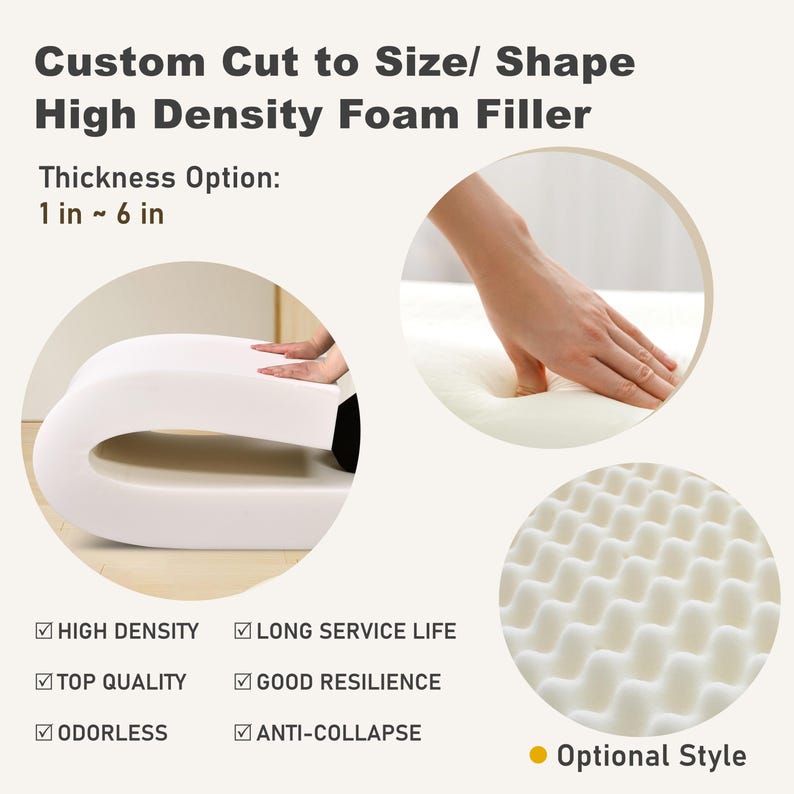 May include: White high-density foam filler, custom cut to size and shape, with a thickness option of 1 to 6 inches. Features include high density, long service life, top quality, good resilience, odorless, and anti-collapse. Optional style available.