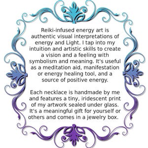 May include: Reiki-infused energy art is authentic visual interpretations of energy and Light. I tap into my intuition and artistic skills to create a vision and a feeling with symbolism and meaning. It's useful as a meditation aid, manifestation or energy healing tool, and a source of positive energy. Each necklace is handmade by me and features a tiny, iridescent print of my artwork sealed under glass. It's a meaningful gift for yourself or others and comes in a jewelry box.