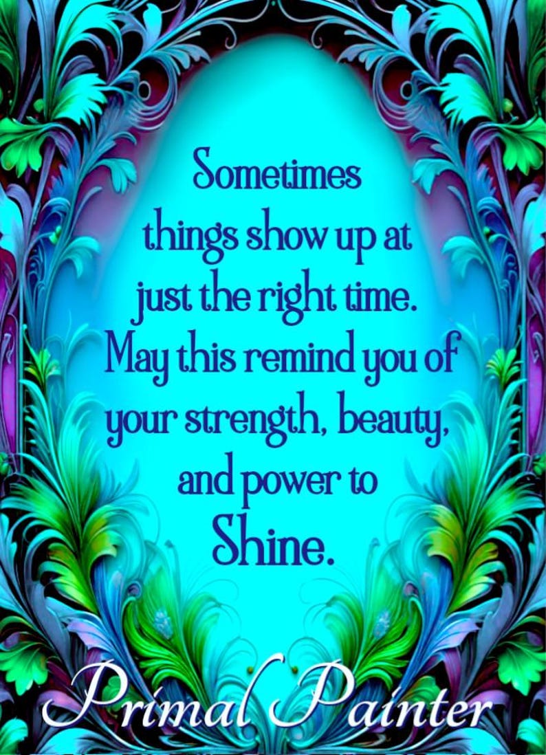 May include: A digital art print featuring a bright cyan background framed by intricate, swirling teal, green, and purple foliage. The text reads: Sometimes things show up at just the right time. May this remind you of your strength, beauty, and power to Shine. Primal Painter is written at the bottom.