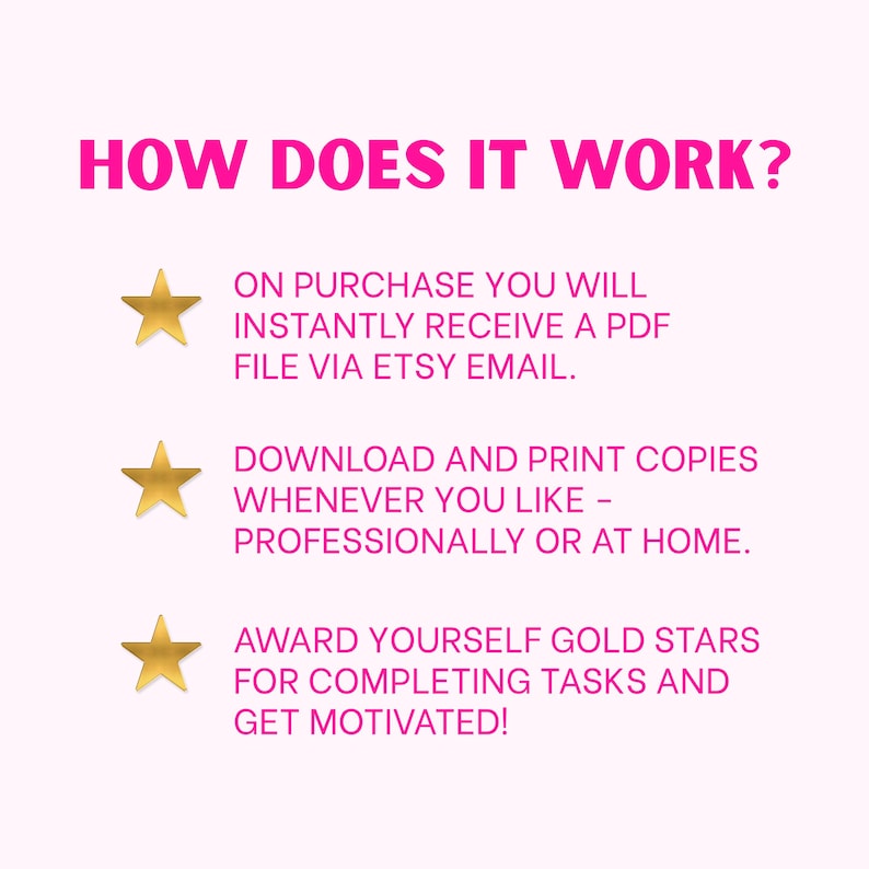 May include: A digital instruction graphic with the heading HOW DOES IT WORK? in hot pink text. Three gold stars precede the following lines: ON PURCHASE YOU WILL INSTANTLY RECEIVE A PDF FILE VIA ETSY EMAIL. DOWNLOAD AND PRINT COPIES WHENEVER YOU LIKE - PROFESSIONALLY OR AT HOME. AWARD YOURSELF GOLD STARS FOR COMPLETING TASKS AND GET MOTIVATED!