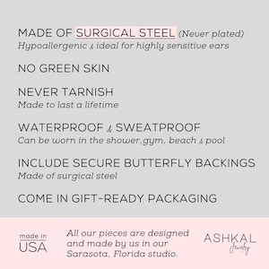 May include: Made of surgical steel, these earrings are hypoallergenic, waterproof, and sweatproof. They come with secure butterfly backings and are packaged in a gift-ready box. The earrings are made in the USA. The text on the image reads "Made of Surgical Steel (Never plated) Hypoallergenic & ideal for highly sensitive ears NO GREEN SKIN NEVER TARNISH Made to last a lifetime WATERPROOF & SWEATPROOF Can be worn in the shower, gym, beach & pool INCLUDE SECURE BUTTERFLY BACKINGS Made of surgical steel COME IN GIFT-READY PACKAGING made in USA All our pieces are designed and made by us in our Sarasota, Florida studio. ASHKAL Jewelry"