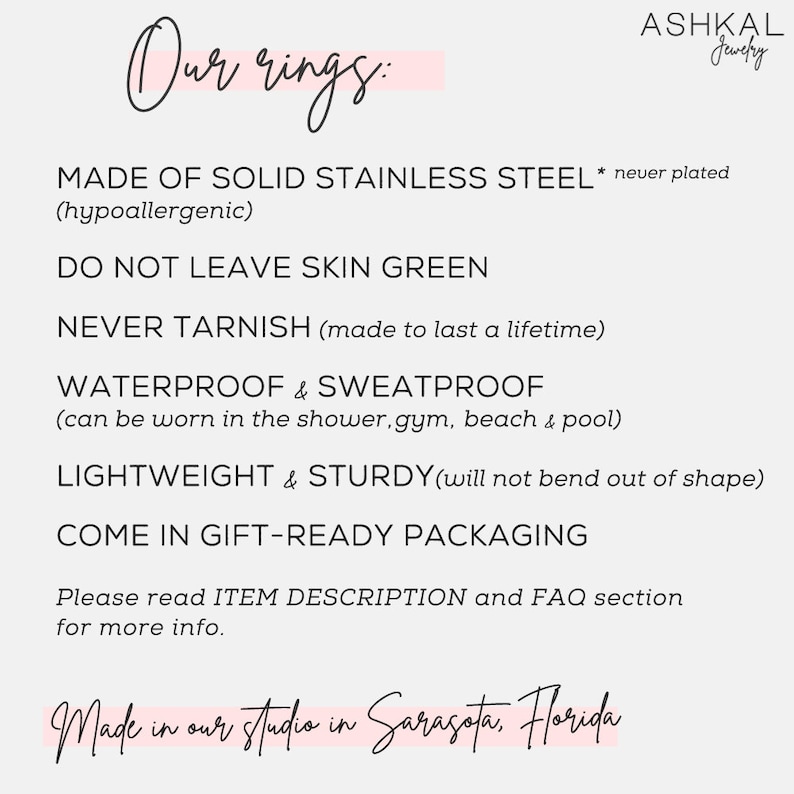 May include: A white text graphic on a pink background with the text "Our rings:" and a list of features about the rings. The text reads: "MADE OF SOLID STAINLESS STEEL* never plated (hypoallergenic) DO NOT LEAVE SKIN GREEN NEVER TARNISH (made to last a lifetime) WATERPROOF & SWEATPROOF (can be worn in the shower, gym, beach & pool) LIGHTWEIGHT & STURDY (will not bend out of shape) COME IN GIFT-READY PACKAGING Please read ITEM DESCRIPTION and FAQ section for more info. Made in our studio in Sarasota, Florida"