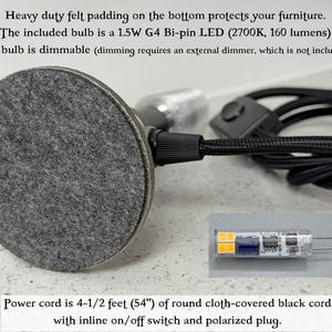 May include: A lamp base with a circular gray felt pad on the bottom, a black cloth-covered power cord with an inline switch, and a 1.5W G4 Bi-pin LED bulb. The cord is 4-1/2 feet long. The bulb is dimmable and provides 160 lumens at 2700K.