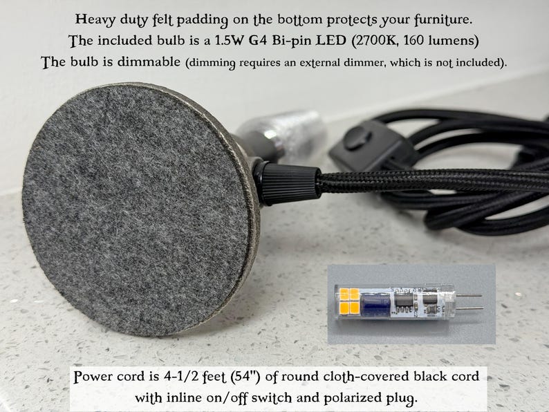 May include: A lamp base with a circular gray felt pad on the bottom, a black cloth-covered power cord with an inline switch, and a 1.5W G4 Bi-pin LED bulb. The cord is 4-1/2 feet long. The bulb is dimmable and provides 160 lumens at 2700K.