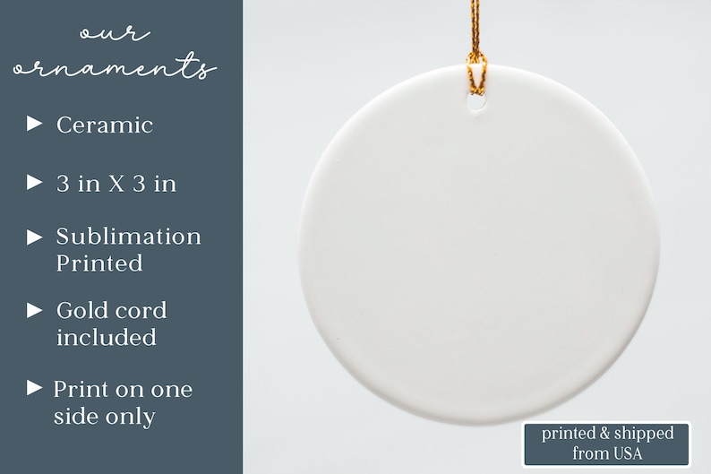 May include: A round white ceramic ornament measuring 3 in x 3 in, featuring a gold cord for hanging. The text on the image reads: our ornaments, Ceramic, 3 in X 3 in, Sublimation Printed, Gold cord included, Print on one side only, printed & shipped from USA.