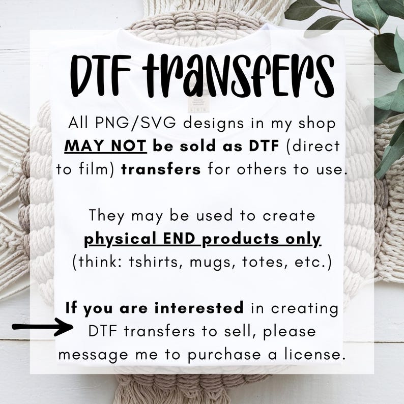 May include: A white t-shirt featuring black text that reads: DTF TRANSFERS. All PNG/SVG designs in my shop MAY NOT be sold as DTF (direct to film) transfers for others to use. They may be used to create physical END products only. If you are interested in creating DTF transfers to sell, please message me to purchase a license.