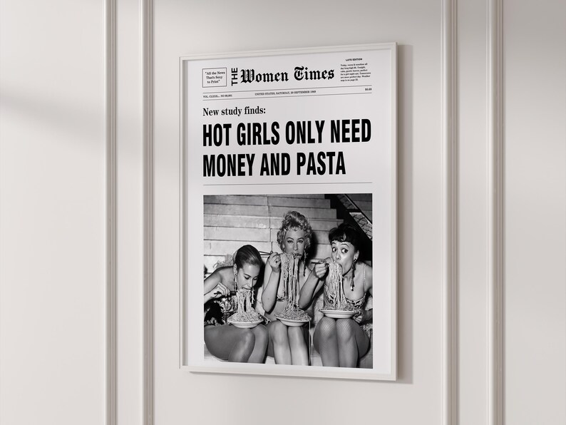 以下が含まれることがあります： The Women Timesというタイトルの新聞デザインの白黒フレーム入りポスター。見出しには「New study finds: HOT GIRLS ONLY NEED MONEY AND PASTA」と書かれています。テキストの下には、パスタを食べている3人のヴィンテージ写真があります。