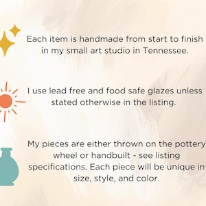 May include: An informational graphic with three icons: a yellow star, an orange sun, and a teal vase. The text reads: Each item is handmade from start to finish in my small art studio in Tennessee. I use lead free and food safe glazes unless stated otherwise in the listing. My pieces are either thrown on the pottery wheel or handbuilt - see listing specifications. Each piece will be unique in size, style, and color.