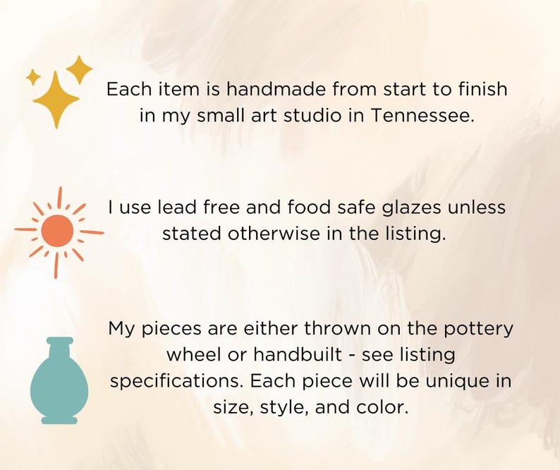 May include: An informational graphic with three icons: a yellow star, an orange sun, and a teal vase. The text reads: Each item is handmade from start to finish in my small art studio in Tennessee. I use lead free and food safe glazes unless stated otherwise in the listing. My pieces are either thrown on the pottery wheel or handbuilt - see listing specifications. Each piece will be unique in size, style, and color.