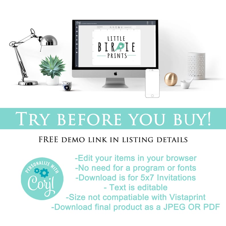 May include: A computer screen displaying a graphic design template for a business called "Little Birdie Prints". The text "TRY BEFORE YOU BUY!" is displayed in a teal blue box. The text "FREE DEMO LINK IN LISTING DETAILS" is displayed below the box. A teal blue circle with the text "PERSONALIZE WITH Coryl" is displayed in the lower left corner. The text "Edit your items in your browser - No need for a program or fonts - Download is for 5x7 Invitations - Text is editable - Size not compatible with Vistaprint - Download final product as a JPEG OR PDF" is displayed in the lower right corner.