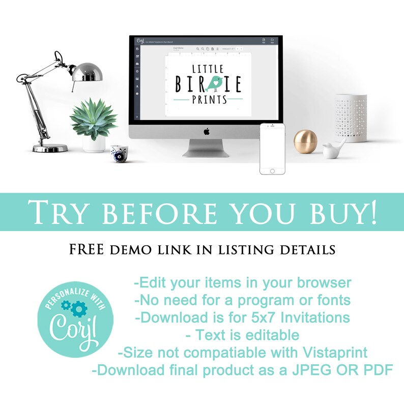 May include: A computer screen displaying a graphic design template for a business called "Little Birdie Prints". The text "TRY BEFORE YOU BUY!" is displayed in a teal blue box. The text "FREE DEMO LINK IN LISTING DETAILS" is displayed below the teal blue box. A teal blue circle with the text "PERSONALIZE WITH Coryl" is displayed on the left side of the screen. The text "Edit your items in your browser", "No need for a program or fonts", "Download is for 5x7 Invitations", "Text is editable", "Size not compatible with Vistaprint", and "Download final product as a JPEG OR PDF" is displayed below the teal blue box.
