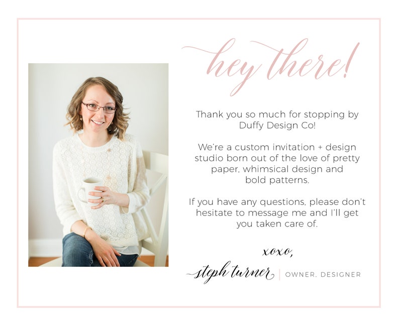 May include: A woman smiles while holding a white mug in a white sweater and blue jeans. The text reads "hey there!"  "Thank you so much for stopping by Duffy Design Co! We're a custom invitation + design studio born out of the love of pretty paper, whimsical design and bold patterns. If you have any questions, please don't hesitate to message me and I'll get you taken care of. xoxo, steph turner OWNER. DESIGNER"