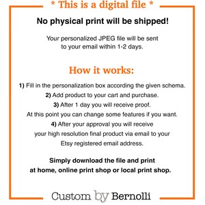 May include: A white text box with a black outline contains information about a digital file. The text reads "* This is a digital file * No physical print will be shipped! Your personalized JPEG file will be sent to your email within 1-2 days. How it works: 1) Fill in the personalization box according the given schema. 2) Add product to your cart and purchase. 3) After 1 day you will receive proof. At this point you can change some features if you want. 4) After your approval you will receive your high resolution final product via email to your Etsy registered email address. Simply download the file and print at home, online print shop or local print shop. Custom by Bernolli"