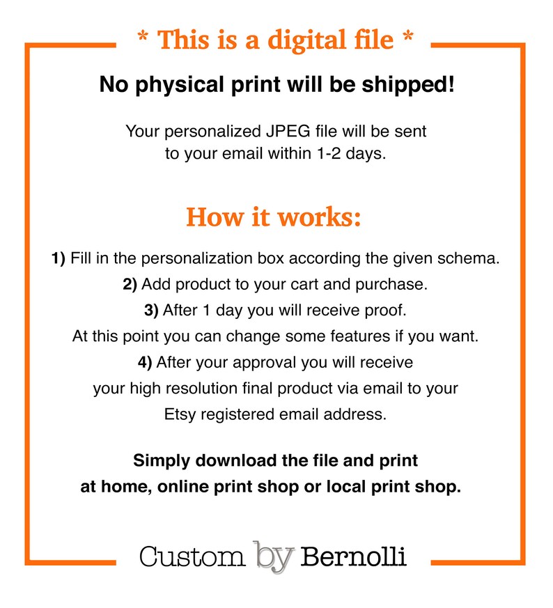 May include: A white text box with a black outline contains information about a digital file. The text reads "* This is a digital file * No physical print will be shipped! Your personalized JPEG file will be sent to your email within 1-2 days. How it works: 1) Fill in the personalization box according the given schema. 2) Add product to your cart and purchase. 3) After 1 day you will receive proof. At this point you can change some features if you want. 4) After your approval you will receive your high resolution final product via email to your Etsy registered email address. Simply download the file and print at home, online print shop or local print shop. Custom by Bernolli"