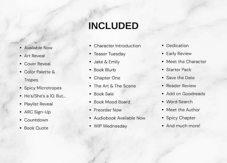 May include: A white marble background with the black text INCLUDED at the top, followed by a three-column list of items including Available Now, Art Reveal, Cover Reveal, Color Palette & Tropes, Spicy Microtropes, He's/She's a 10, But, Playlist Reveal, ARC Sign-Up, Countdown, Book Quote, Character Introduction, Teaser Tuesday, Jake & Emily, Book Blurb, Chapter One, The Art & The Scene, Book Sale, Book Mood Board, Preorder Now, Audiobook Available Now, WIP Wednesday, Dedication, Early Review, Meet the Character, Starter Pack, Save the Date, Reader Review, Add on Goodreads, Word Search, Meet the Author, Spicy Chapter, and And much more!