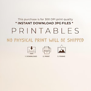 May include: A digital graphic with dark brown text stating: This purchase is for 300 DPI print quality * INSTANT DOWNLOAD JPG FILES * PRINTABLES NO PHYSICAL PRINT WILL BE SHIPPED. Below are three icons: a computer with a download arrow, a printer, and a framed picture.