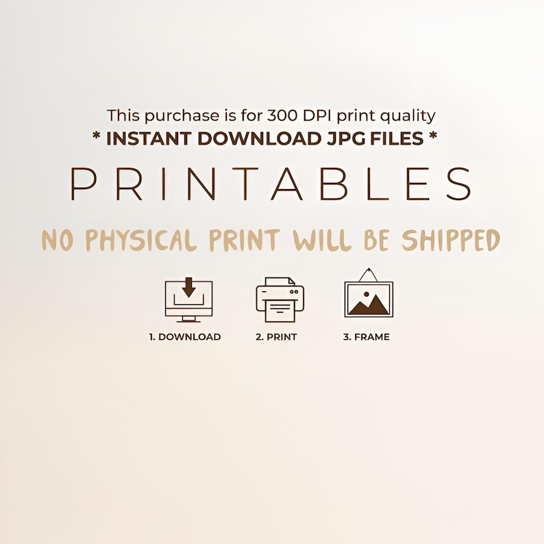 May include: A digital graphic with dark brown text stating: This purchase is for 300 DPI print quality * INSTANT DOWNLOAD JPG FILES * PRINTABLES NO PHYSICAL PRINT WILL BE SHIPPED. Below are three icons: a computer with a download arrow, a printer, and a framed picture.
