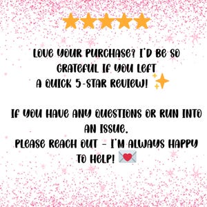 May include: A pink and white graphic with text that reads, "LOVE YOUR PURCHASE? I'D BE SO GRATEFUL IF YOU LEFT A QUICK 5-STAR REVIEW! IF YOU HAVE ANY QUESTIONS OR RUN INTO AN ISSUE, PLEASE REACH OUT - I'M ALWAYS HAPPY TO HELP!"