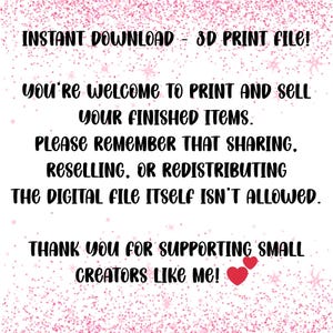May include: A digital download graphic with the text "INSTANT DOWNLOAD - 3D PRINT FILE!" and other text that says you're welcome to print and sell your finished items. The image also says sharing, reselling, or redistributing the digital file itself isn't allowed. The image ends with "THANK YOU FOR SUPPORTING SMALL CREATORS LIKE ME!"