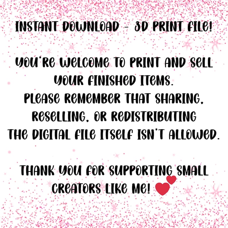 May include: A digital download graphic with the text "INSTANT DOWNLOAD - 3D PRINT FILE!" and other text that says you're welcome to print and sell your finished items. The image also says sharing, reselling, or redistributing the digital file itself isn't allowed. The image ends with "THANK YOU FOR SUPPORTING SMALL CREATORS LIKE ME!"