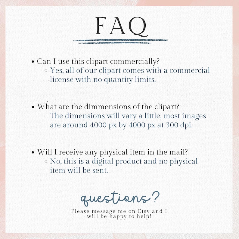 May include: A digital FAQ sheet with a light pink background and black text. The title "FAQ" is at the top. The questions cover commercial use, dimensions, and physical item delivery. The text "questions?" is at the bottom.