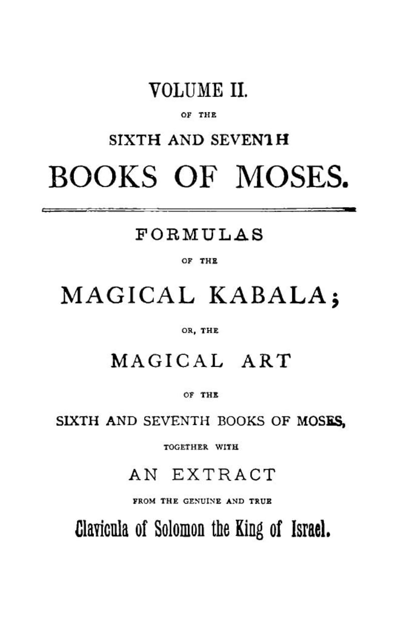 May include: A black and white image of a book cover with the title "VOLUME II. OF THE SIXTH AND SEVENTH BOOKS OF MOSES." Additional text includes "FORMULAS OF THE MAGICAL KABALA; OR, THE MAGICAL ART" and "Clavicula of Solomon the King of Israel."