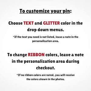 May include: Text explaining how to customize a pin. Choose text and glitter colors from drop down menus. To change ribbon colors, leave a note in the personalization area during checkout. If no ribbon colors are noted, you will receive the colors shown in the photos.
