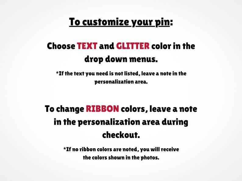 May include: Text explaining how to customize a pin. Choose text and glitter colors from drop down menus. To change ribbon colors, leave a note in the personalization area during checkout. If no ribbon colors are noted, you will receive the colors shown in the photos.