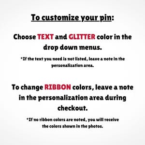May include: Text explaining how to customize a pin. Choose text and glitter colors from drop down menus. To change ribbon colors, leave a note in the personalization area during checkout. If no ribbon colors are noted, you will receive the colors shown in the photos.
