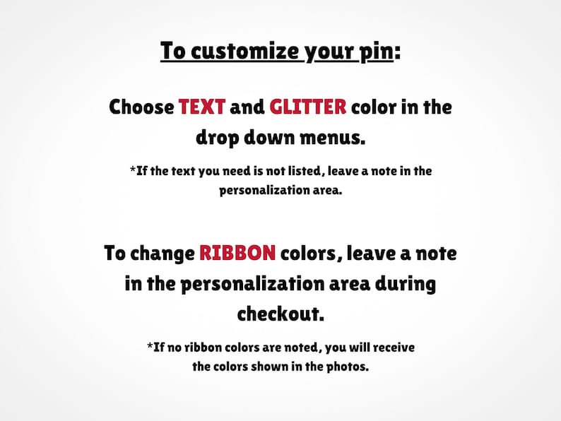 May include: Text explaining how to customize a pin. Choose text and glitter colors from drop down menus. To change ribbon colors, leave a note in the personalization area during checkout. If no ribbon colors are noted, you will receive the colors shown in the photos.
