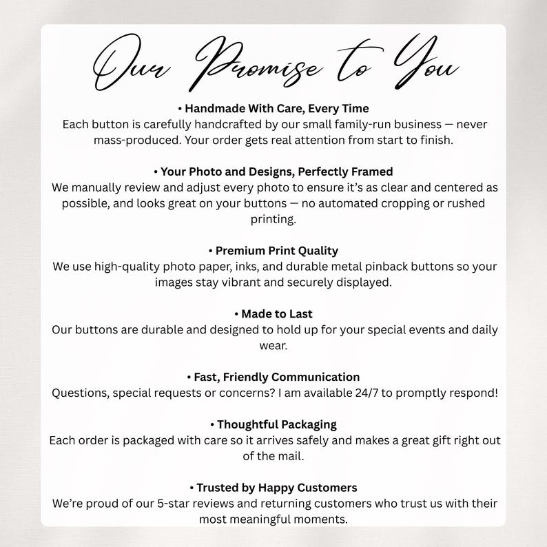 May include: A white informational card with black text titled Our Promise to You. It lists seven points regarding handmade buttons, photo quality, printing, durability, communication, packaging, and customer trust, detailing the production process.