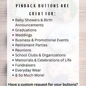 Custom 2.25 inch pinback buttons with personalized photos, logos, artwork or text. Perfect for weddings, baby showers, birth announcements, graduations, business promotions, school organizations, fundraisers, reunions, memorials and celebrations of life.