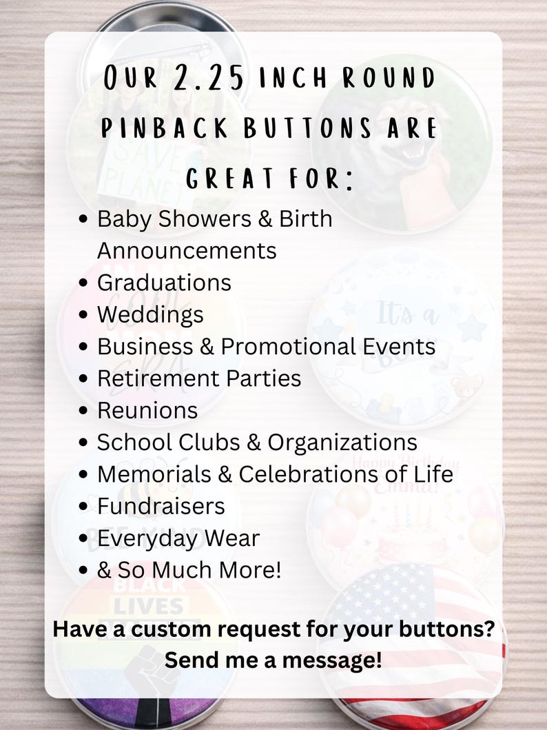 Custom 2.25 inch pinback buttons with personalized photos, logos, artwork or text. Perfect for weddings, baby showers, birth announcements, graduations, business promotions, school organizations, fundraisers, reunions, memorials and celebrations of life.