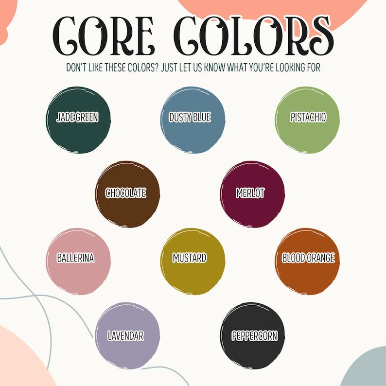 May include: An image showcasing a color palette with the text "CORE COLORS." The palette includes colors like Jade Green, Dusty Blue, Pistachio, Chocolate, Merlot, Ballerina, Mustard, Blood Orange, Lavendar, and Peppercorn. The text encourages custom color requests.