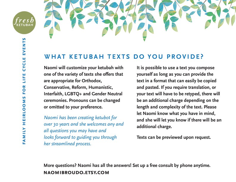 May include: A white background with green leaves at the top. The text "WHAT KETUBAH TEXTS DO YOU PROVIDE?" is in a blue font. The text below describes the different types of ketubah texts available, including Orthodox, Conservative, Reform, Humanistic, Interfaith, LGBTQ+ and Gender Neutral. The text also mentions that the pronouns can be changed or omitted. The text also mentions that the ketubah can be customized with a text you compose. The text also mentions that there may be an additional charge for translation or retyping. The text also mentions that the texts can be previewed upon request. The text also mentions that Naomi has been creating ketubot for over 30 years and welcomes any questions. The text also mentions that Naomi has all the answers and to set up a free consult by phone anytime. The text also mentions the website NAOMIBROUDO.ETSY.COM.