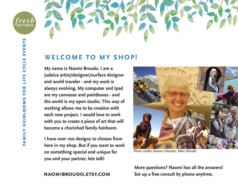 May include: A woman smiles in a collage of photos showing her travels and work. The text reads "Welcome to my shop!" and "My name is Naomi Broudo. I am a Judaica artist/designer/surface designer and world traveler - and my work is always evolving. My computer and Ipad are my canvases and paintboxes - and the world is my open studio. This way of working allows me to be creative with each new project. I would love to work with you to create a piece of art that will become a cherished family heirloom. I have over 100 designs to choose from here in my shop. But if you want to work on something special and unique for you and your partner, lets talk!"  The text also includes "NAOMIBROUDO.ETSY.COM" and "More questions? Naomi has all the answers! Set up a free consult by phone anytime."