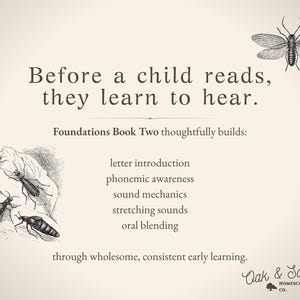 May include: A beige educational poster featuring the text Before a child reads, they learn to hear. Foundations Book Two thoughtfully builds: letter introduction, phonemic awareness, sound mechanics, stretching sounds, oral blending through wholesome, consistent early learning. Includes black and white insect illustrations and the Oak & Sapling Homeschool Co. logo.