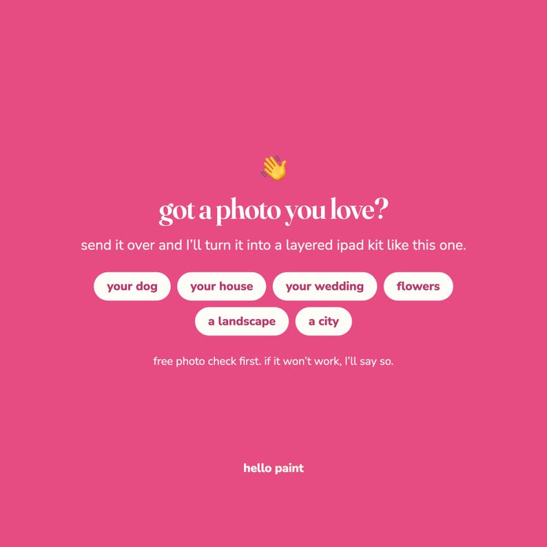 May include: A bright pink graphic advertisement featuring a yellow waving hand emoji and white text that reads: got a photo you love? send it over and I'll turn it into a layered ipad kit like this one. Includes buttons for your dog, your house, your wedding, flowers, a landscape, a city, and the text: free photo check first. if it won't work, I'll say so. hello paint.