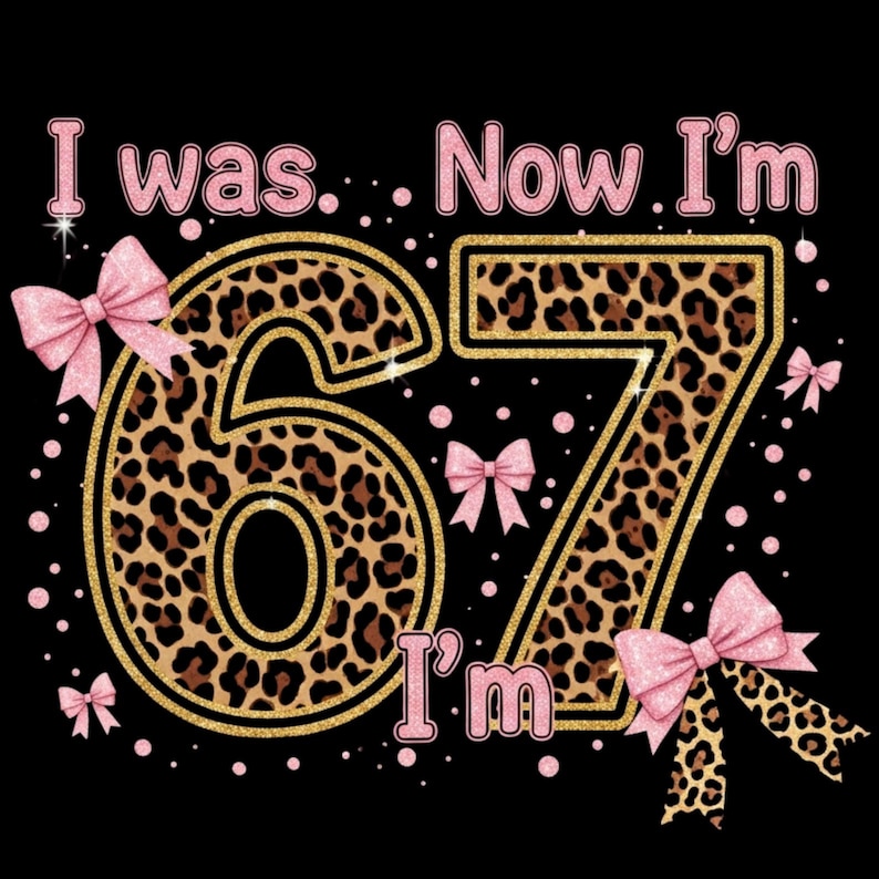 May include: Black graphic with the text "I was... Now I'm 67 I'm" in pink and gold glitter. The numbers 67 are filled with a leopard print pattern and outlined in gold. Pink bows and dots decorate the design.